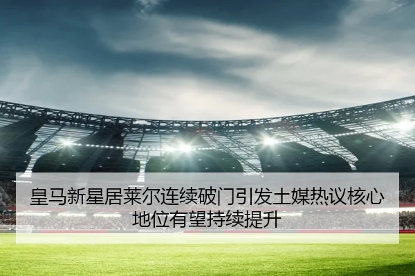 皇马新星居莱尔连续破门引发土媒热议核心地位有望持续提升