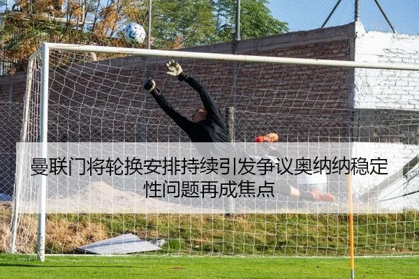 曼联门将轮换安排持续引发争议奥纳纳稳定性问题再成焦点