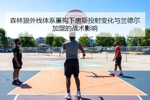 森林狼外线体系重构下唐斯投射变化与兰德尔加盟的战术影响